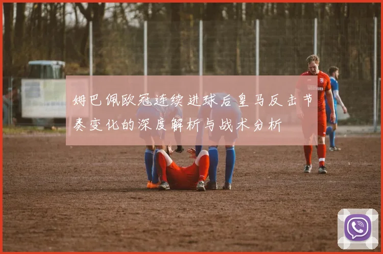 姆巴佩欧冠连续进球后皇马反击节奏变化的深度解析与战术分析